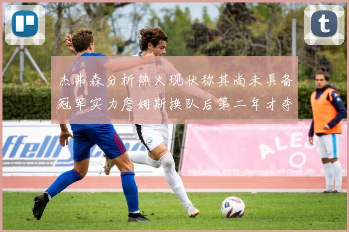 杰弗森分析热火现状称其尚未具备冠军实力詹姆斯换队后第二年才夺冠