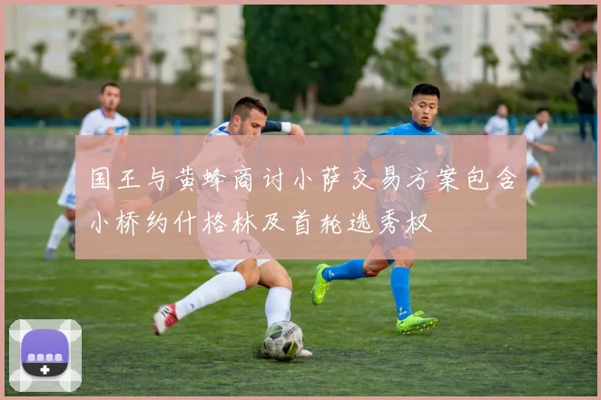 国王与黄蜂商讨小萨交易方案包含小桥约什格林及首轮选秀权