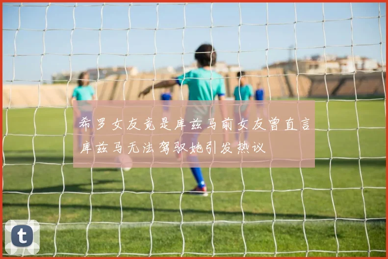 希罗女友竟是库兹马前女友曾直言库兹马无法驾驭她引发热议