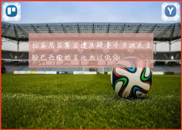拉菲尼亚赛后遭质疑妻子力挺反击盼巴西输的言论太过低俗
