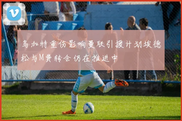 乌加特重伤影响曼联引援计划埃德松与M费转会仍在推进中