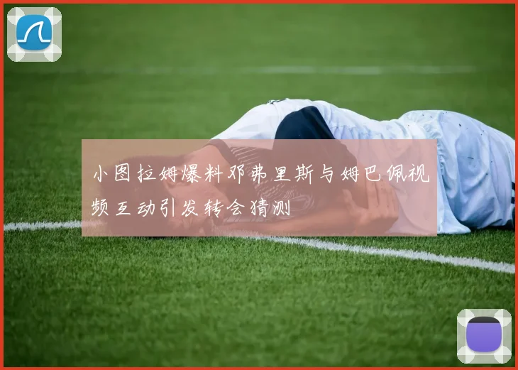小图拉姆爆料邓弗里斯与姆巴佩视频互动引发转会猜测