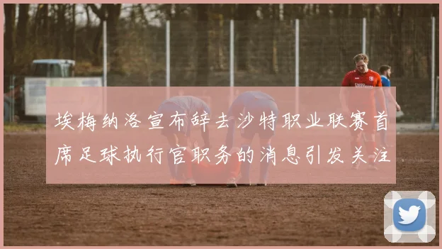 埃梅纳洛宣布辞去沙特职业联赛首席足球执行官职务的消息引发关注