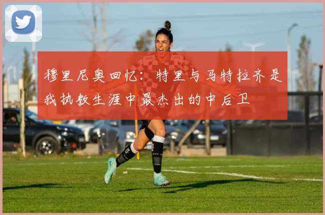 穆里尼奥回忆：特里与马特拉齐是我执教生涯中最杰出的中后卫