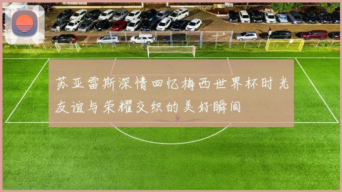 苏亚雷斯深情回忆梅西世界杯时光友谊与荣耀交织的美好瞬间