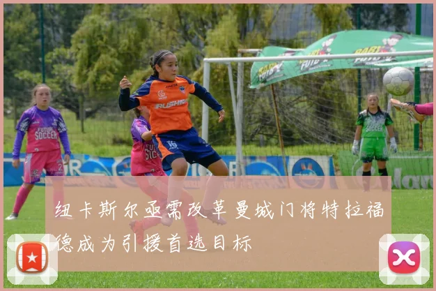 纽卡斯尔亟需改革曼城门将特拉福德成为引援首选目标
