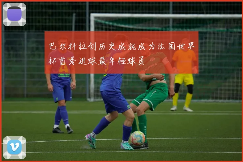 巴尔科拉创历史成就成为法国世界杯首秀进球最年轻球员