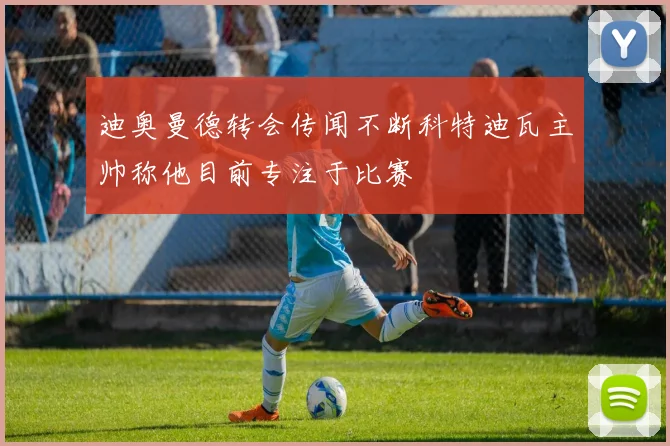 迪奥曼德转会传闻不断科特迪瓦主帅称他目前专注于比赛