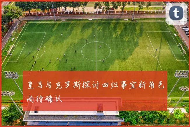 皇马与克罗斯探讨回归事宜新角色尚待确认