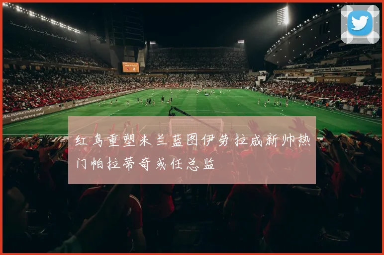 红鸟重塑米兰蓝图伊劳拉成新帅热门帕拉蒂奇或任总监